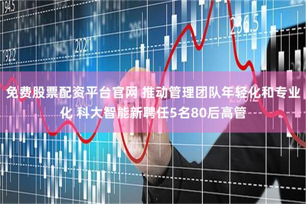 免费股票配资平台官网 推动管理团队年轻化和专业化 科大智能新聘任5名80后高管