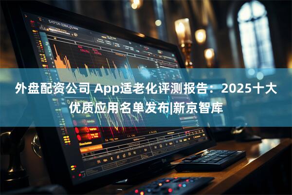 外盘配资公司 App适老化评测报告：2025十大优质应用名单发布|新京智库