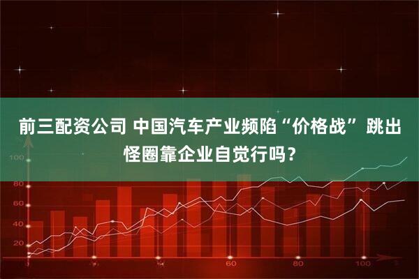 前三配资公司 中国汽车产业频陷“价格战” 跳出怪圈靠企业自觉行吗？