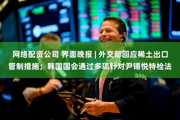 网络配资公司 界面晚报 | 外交部回应稀土出口管制措施；韩国国会通过多项针对尹锡悦特检法
