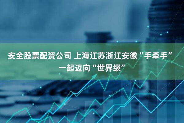 安全股票配资公司 上海江苏浙江安徽“手牵手” 一起迈向“世界级”