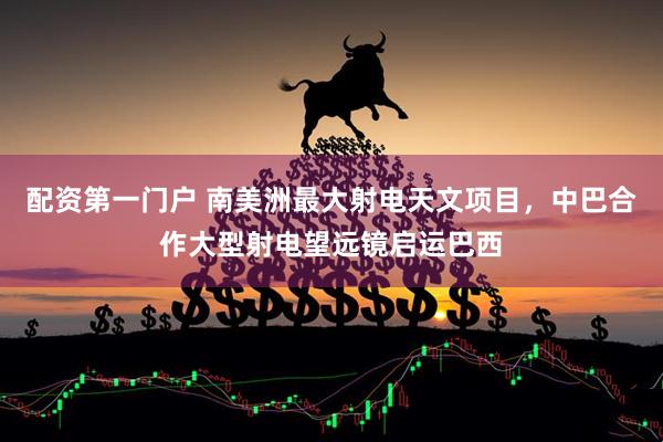 配资第一门户 南美洲最大射电天文项目，中巴合作大型射电望远镜启运巴西