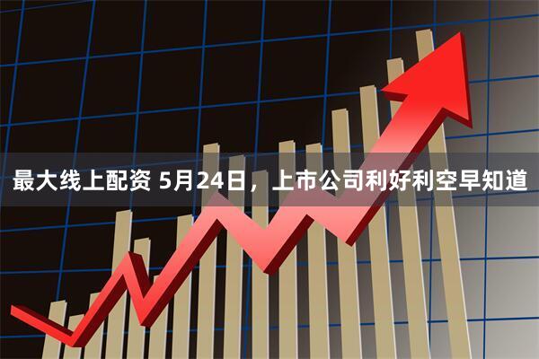 最大线上配资 5月24日，上市公司利好利空早知道
