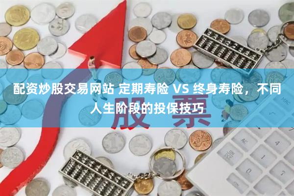 配资炒股交易网站 定期寿险 VS 终身寿险，不同人生阶段的投保技巧