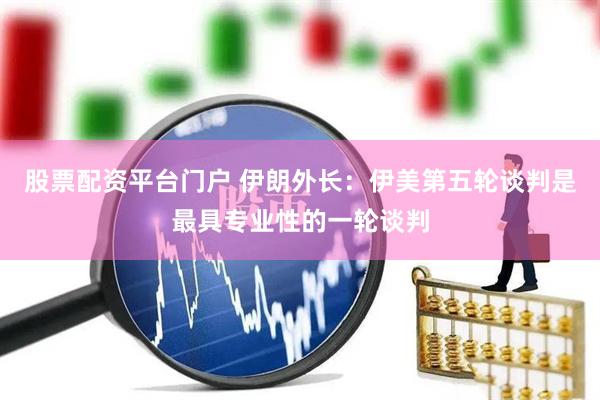 股票配资平台门户 伊朗外长：伊美第五轮谈判是最具专业性的一轮谈判