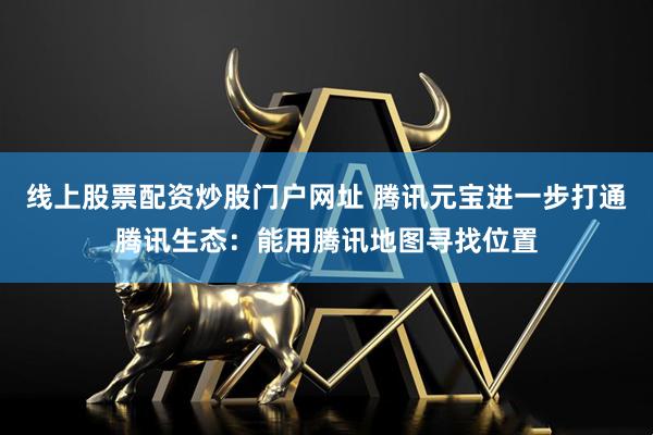 线上股票配资炒股门户网址 腾讯元宝进一步打通腾讯生态：能用腾讯地图寻找位置