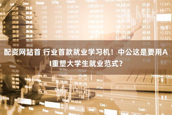配资网站首 行业首款就业学习机！中公这是要用AI重塑大学生就业范式？