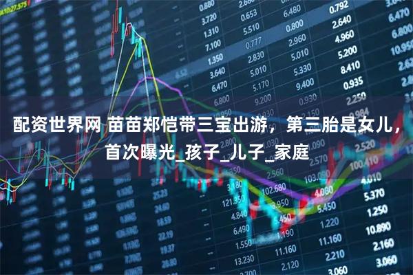 配资世界网 苗苗郑恺带三宝出游，第三胎是女儿，首次曝光_孩子_儿子_家庭