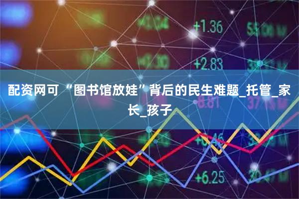 配资网可 “图书馆放娃”背后的民生难题_托管_家长_孩子