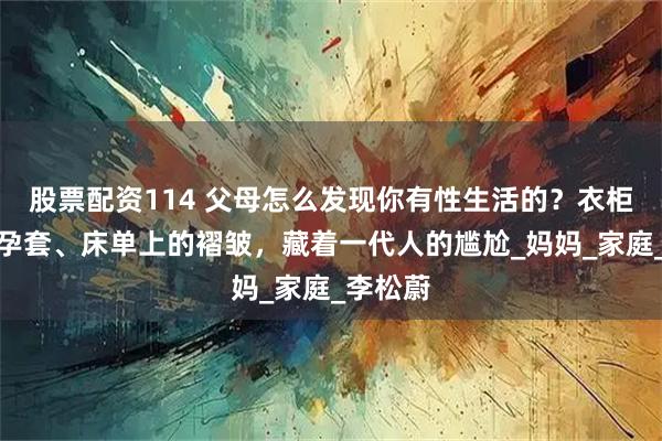 股票配资114 父母怎么发现你有性生活的？衣柜里的避孕套、床单上的褶皱，藏着一代人的尴尬_妈妈_家庭_李松蔚