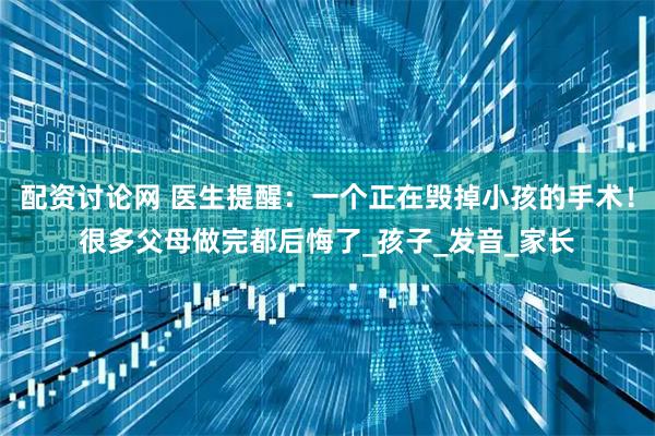 配资讨论网 医生提醒：一个正在毁掉小孩的手术！很多父母做完都后悔了_孩子_发音_家长