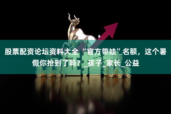 股票配资论坛资料大全 “官方带娃”名额，这个暑假你抢到了吗？_孩子_家长_公益