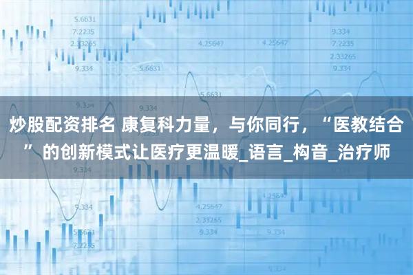 炒股配资排名 康复科力量，与你同行，“医教结合” 的创新模式让医疗更温暖_语言_构音_治疗师