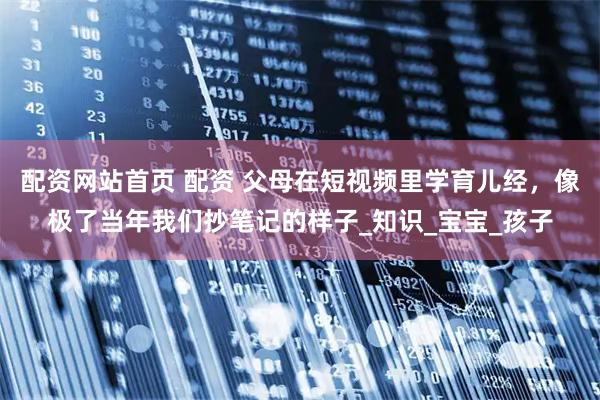 配资网站首页 配资 父母在短视频里学育儿经，像极了当年我们抄笔记的样子_知识_宝宝_孩子