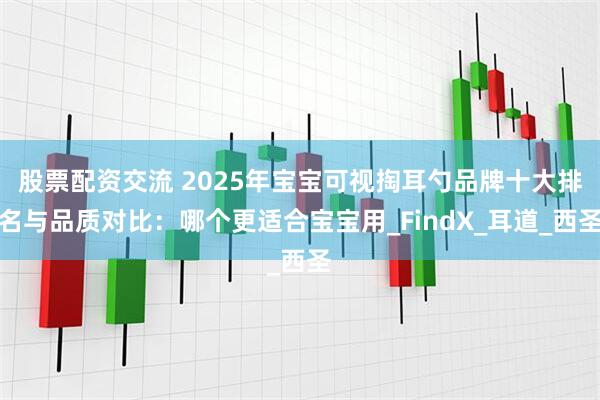 股票配资交流 2025年宝宝可视掏耳勺品牌十大排名与品质对比：哪个更适合宝宝用_FindX_耳道_西圣