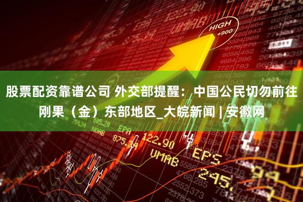 股票配资靠谱公司 外交部提醒：中国公民切勿前往刚果（金）东部地区_大皖新闻 | 安徽网