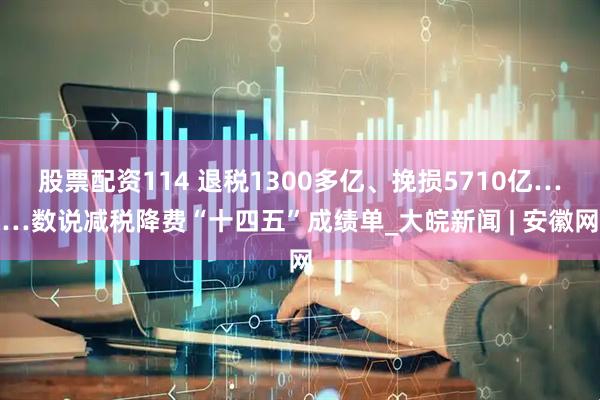 股票配资114 退税1300多亿、挽损5710亿……数说减税降费“十四五”成绩单_大皖新闻 | 安徽网