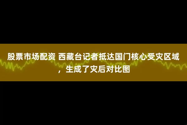 股票市场配资 西藏台记者抵达国门核心受灾区域，生成了灾后对比图