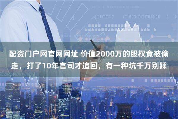 配资门户网官网网址 价值2000万的股权竟被偷走，打了10年官司才追回，有一种坑千万别踩