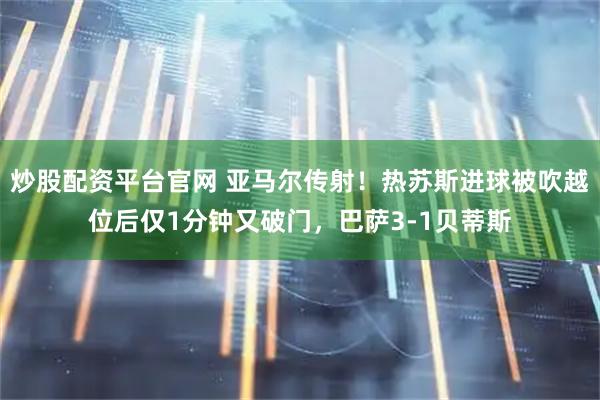 炒股配资平台官网 亚马尔传射！热苏斯进球被吹越位后仅1分钟又破门，巴萨3-1贝蒂斯
